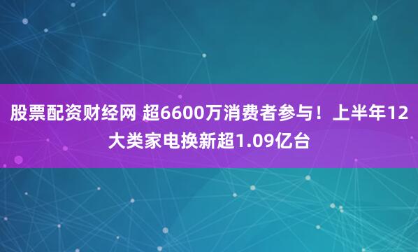 股票配资财经网 超6600万消费者参与！上半年12大类家电换新超1.09亿台