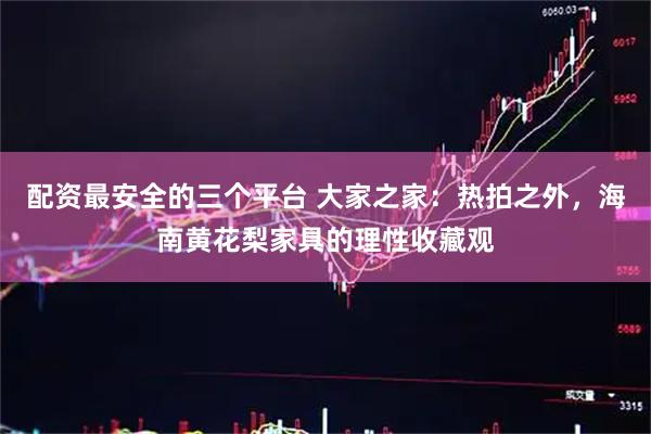 配资最安全的三个平台 大家之家：热拍之外，海南黄花梨家具的理性收藏观