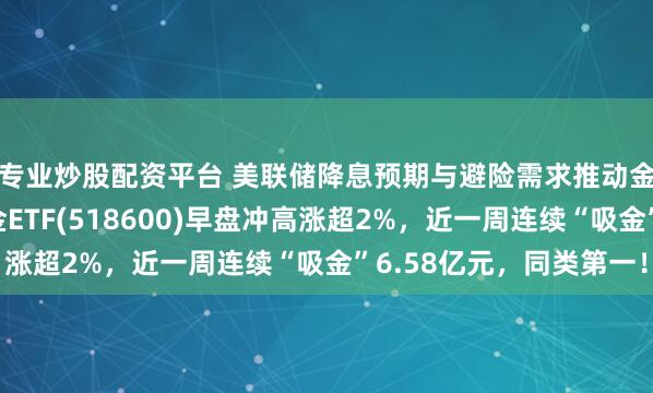 专业炒股配资平台 美联储降息预期与避险需求推动金价再创新高，上海金ETF(518600)早盘冲高涨超2%，近一周连续“吸金”6.58亿元，同类第一！