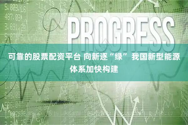 可靠的股票配资平台 向新逐“绿” 我国新型能源体系加快构建