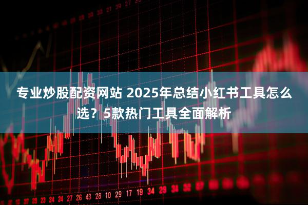 专业炒股配资网站 2025年总结小红书工具怎么选？5款热门工具全面解析