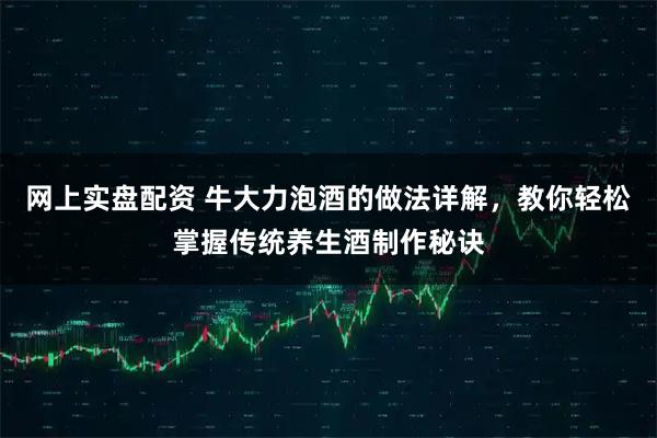 网上实盘配资 牛大力泡酒的做法详解，教你轻松掌握传统养生酒制作秘诀