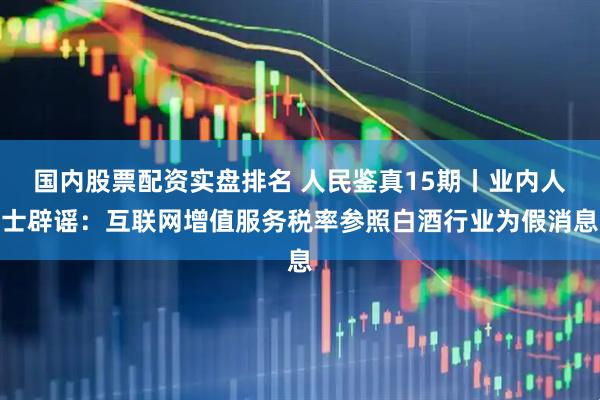 国内股票配资实盘排名 人民鉴真15期丨业内人士辟谣：互联网增值服务税率参照白酒行业为假消息