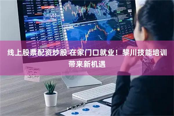 线上股票配资炒股 在家门口就业！黎川技能培训带来新机遇