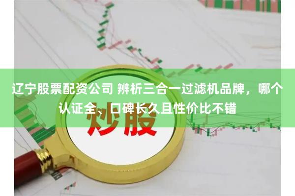 辽宁股票配资公司 辨析三合一过滤机品牌，哪个认证全、口碑长久且性价比不错