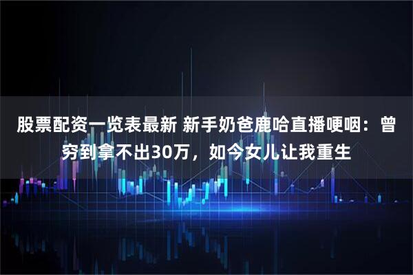 股票配资一览表最新 新手奶爸鹿哈直播哽咽：曾穷到拿不出30万，如今女儿让我重生