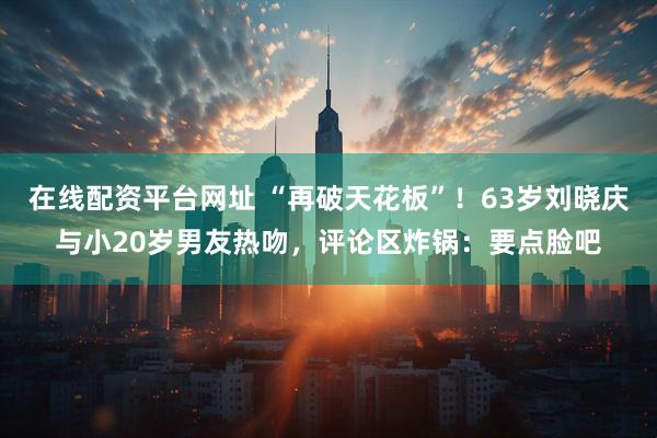 在线配资平台网址 “再破天花板”！63岁刘晓庆与小20岁男友热吻，评论区炸锅：要点脸吧