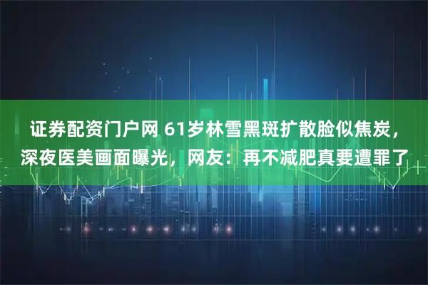 证券配资门户网 61岁林雪黑斑扩散脸似焦炭，深夜医美画面曝光，网友：再不减肥真要遭罪了