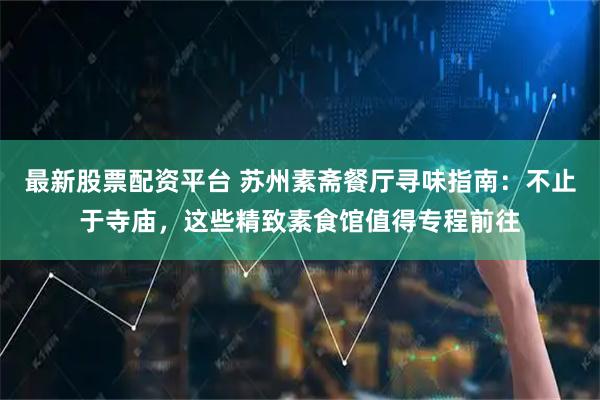 最新股票配资平台 苏州素斋餐厅寻味指南：不止于寺庙，这些精致素食馆值得专程前往