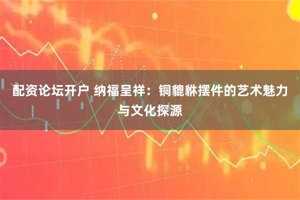 配资论坛开户 纳福呈祥：铜貔貅摆件的艺术魅力与文化探源