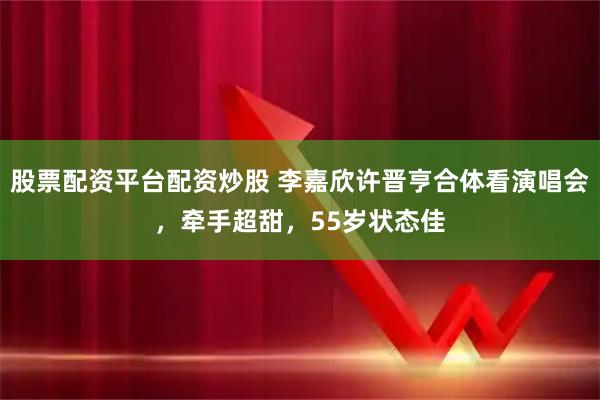 股票配资平台配资炒股 李嘉欣许晋亨合体看演唱会，牵手超甜，55岁状态佳