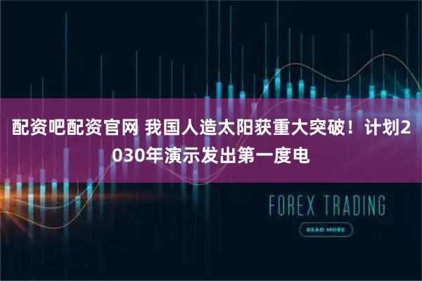配资吧配资官网 我国人造太阳获重大突破！计划2030年演示发出第一度电