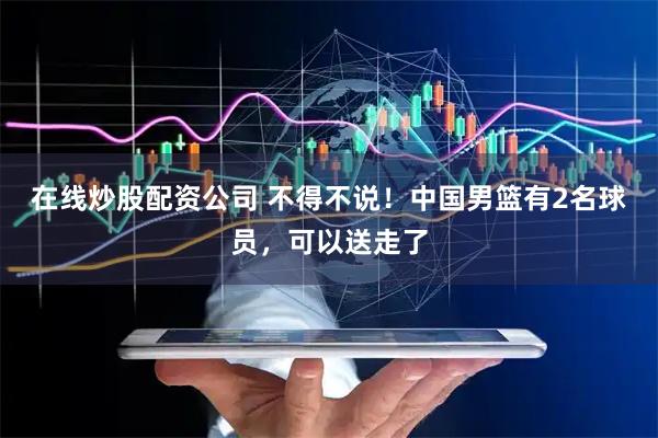 在线炒股配资公司 不得不说！中国男篮有2名球员，可以送走了