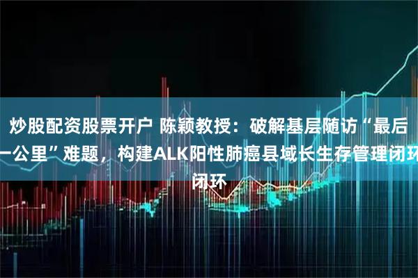 炒股配资股票开户 陈颖教授：破解基层随访“最后一公里”难题，构建ALK阳性肺癌县域长生存管理闭环