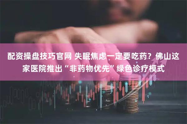 配资操盘技巧官网 失眠焦虑一定要吃药？佛山这家医院推出“非药物优先”绿色诊疗模式