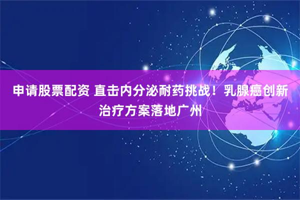 申请股票配资 直击内分泌耐药挑战！乳腺癌创新治疗方案落地广州